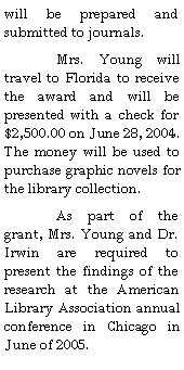 Text Box: will be prepared and submitted to journals.  	Mrs. Young will travel to Florida to receive the award and will be presented with a check for $2,500.00 on June 28, 2004.  The money will be used to purchase graphic novels for the library collection.	As part of the grant, Mrs. Young and Dr. Irwin are required to present the findings of the research at the American Library Association annual conference in Chicago in June of 2005.
