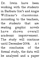 Text Box: Dr. Irwin have been working with the students in Barbara Coxs and Angie Williamss classrooms.  According to the teachers, the students that are reading graphic novels have shown overall academic improvement.  The study will continue until December 2004. 	At the conclusion of the formal study, the data will be analyzed and a paper 