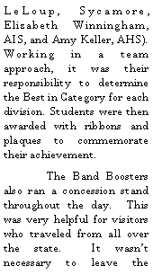 Text Box: LeLoup, Sycamore, Elizabeth Winningham, AIS, and Amy Keller, AHS).  Working in a team approach, it was their responsibility to determine the Best in Category for each division. Students were then awarded with ribbons and plaques to commemorate their achievement.  	The Band Boosters also ran a concession stand throughout the day.  This was very helpful for visitors who traveled from all over the state.  It wasnt necessary to leave the 