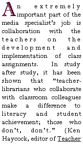 Text Box: An extremely important part of the media specialists job is collaboration with the teachers on the development and implementation of class assignments.  In study after study, it has been shown that teacher-librarians who collaborate with classroom colleagues make a difference to literacy and student achievement; those who dont, dont. (Ken Haycock, editor of Teacher 