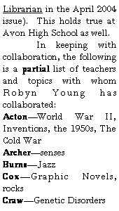 Text Box: Librarian in the April 2004 issue).  This holds true at Avon High School as well.	In keeping with collaboration, the following is a partial list of teachers and topics with whom Robyn Young has collaborated:ActonWorld War II, Inventions, the 1950s, The Cold WarArchersensesBurnsJazzCoxGraphic Novels, rocksCrawGenetic Disorders