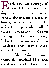 Text Box: Each day, an average of over 100 students per day sign into the media center either from a class, at lunch, or after school.  In order to keep track of all of these students, Robyn Young worked with Suzy Lebo to develop an Access database that would keep track of students.	Mr. Adcock gave them the original idea and database, and then Mrs. 