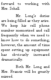 Text Box: forward to working with Mrs. Schell.	Mr. Longs duties are being filled as they arise.  We keep his cell phone number memorized and call frequently when we need to know how to do something; however, the amount of time spent setting up equipment has obviously increased dramatically.	Both Mr. Long and Mrs. Francis will be greatly missed.