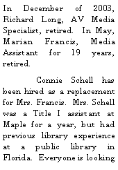 Text Box: In December of 2003, Richard Long, AV Media Specialist, retired.  In May, Marian Francis, Media Assistant for 19 years, retired.  	Connie Schell has been hired as a replacement for Mrs. Francis.  Mrs. Schell was a Title I assistant at Maple for a year, but had previous library experience at a public library in Florida.  Everyone is looking 