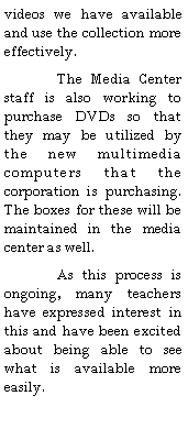Text Box: videos we have available and use the collection more effectively.  	The Media Center staff is also working to purchase DVDs so that they may be utilized by the new multimedia computers that the corporation is purchasing.  The boxes for these will be maintained in the media center as well.	As this process is ongoing, many teachers have expressed interest in this and have been excited about being able to see what is available more easily.