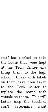 Text Box: staff has worked to take the boxes that were kept at the Tech Center and bring them to the high school.  Boxes with labels on them have been taken to the Tech Center to replace the boxes with visuals on them.  This will better help the teaching staff determine what 
