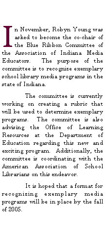 Text Box: In November, Robyn Young was asked to become the co-chair of the Blue Ribbon Committee of the Association of Indiana Media Educators.  The purpose of the committee is to recognize exemplary school library media programs in the state of Indiana.	The committee is currently  working on creating a rubric that will be used to determine exemplary programs.  The committee is also advising the Office of Learning Resources at the Department of Education regarding this new and exciting program.  Additionally, the committee is coordinating with the American Association of School Librarians on this endeavor.	It is hoped that a format for recognizing exemplary media programs will be in place by the fall of 2005.  